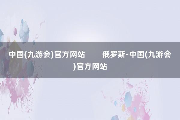 中国(九游会)官方网站        俄罗斯-中国(九游会)官方网站