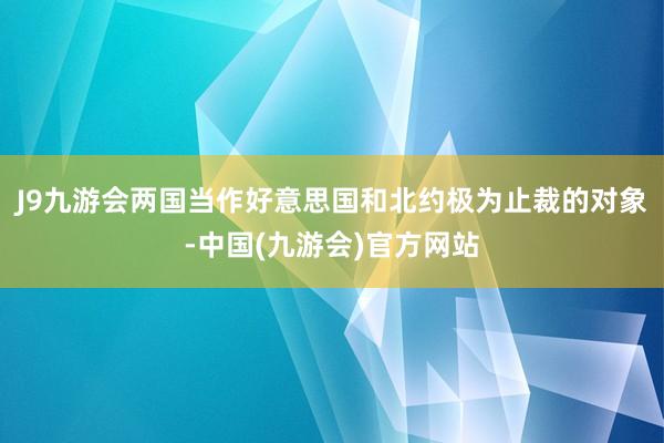 J9九游会两国当作好意思国和北约极为止裁的对象-中国(九游会)官方网站