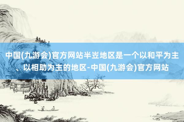 中国(九游会)官方网站半岦地区是一个以和平为主、以相助为主的地区-中国(九游会)官方网站