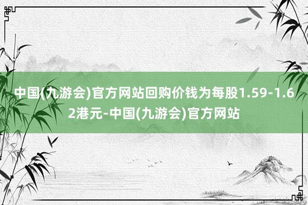 中国(九游会)官方网站回购价钱为每股1.59-1.62港元-中国(九游会)官方网站