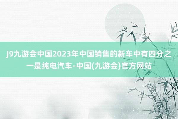 J9九游会中国2023年中国销售的新车中有四分之一是纯电汽车-中国(九游会)官方网站