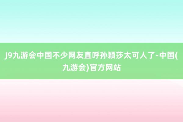 J9九游会中国不少网友直呼孙颖莎太可人了-中国(九游会)官方网站