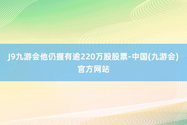 J9九游会他仍握有逾220万股股票-中国(九游会)官方网站