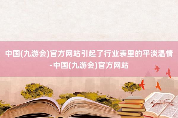 中国(九游会)官方网站引起了行业表里的平淡温情-中国(九游会)官方网站