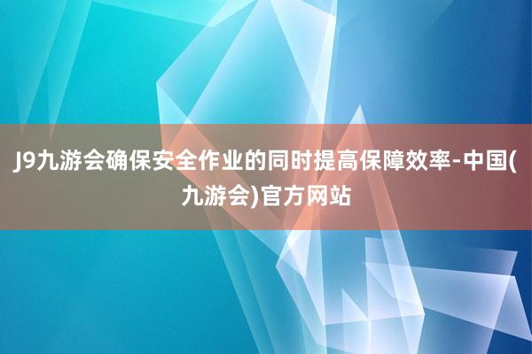 J9九游会确保安全作业的同时提高保障效率-中国(九游会)官方网站