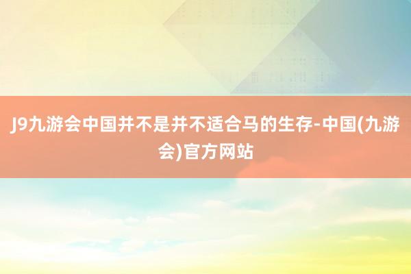 J9九游会中国并不是并不适合马的生存-中国(九游会)官方网站