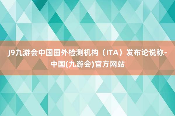 J9九游会中国国外检测机构（ITA）发布论说称-中国(九游会)官方网站