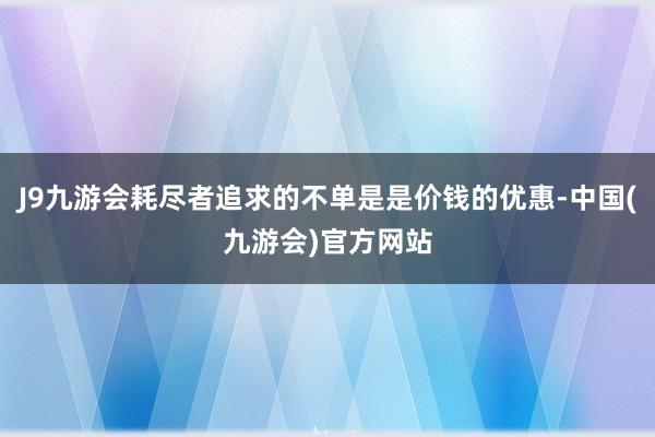 J9九游会耗尽者追求的不单是是价钱的优惠-中国(九游会)官方网站