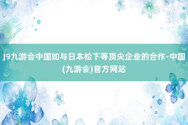 J9九游会中国如与日本松下等顶尖企业的合作-中国(九游会)官方网站