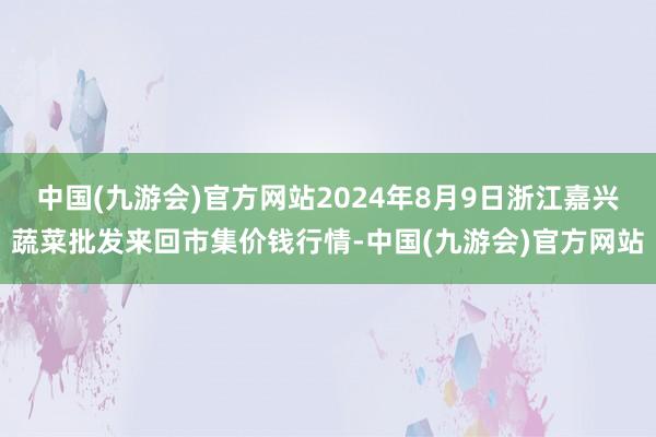 中国(九游会)官方网站2024年8月9日浙江嘉兴蔬菜批发来回市集价钱行情-中国(九游会)官方网站