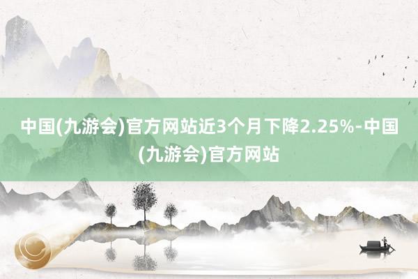 中国(九游会)官方网站近3个月下降2.25%-中国(九游会)官方网站