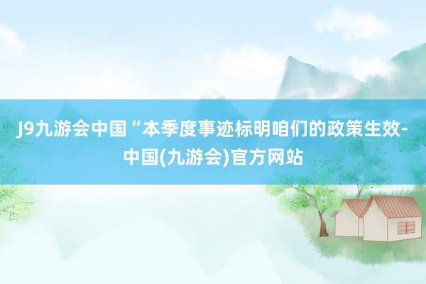 J9九游会中国　　“本季度事迹标明咱们的政策生效-中国(九游会)官方网站