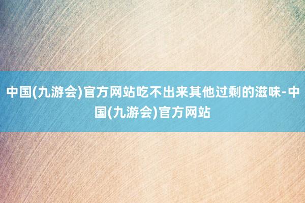 中国(九游会)官方网站吃不出来其他过剩的滋味-中国(九游会)官方网站