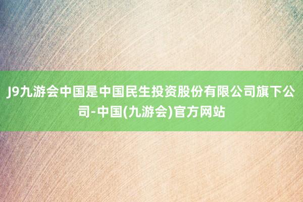 J9九游会中国是中国民生投资股份有限公司旗下公司-中国(九游会)官方网站