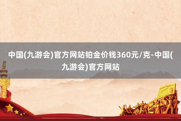 中国(九游会)官方网站铂金价钱360元/克-中国(九游会)官方网站