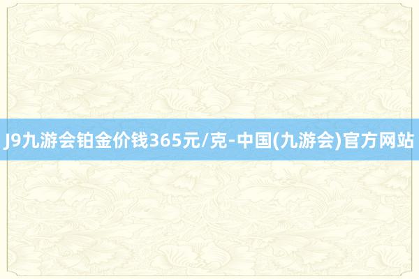 J9九游会铂金价钱365元/克-中国(九游会)官方网站