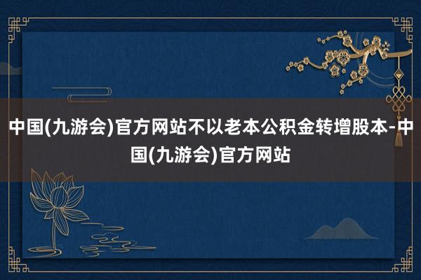 中国(九游会)官方网站不以老本公积金转增股本-中国(九游会)官方网站