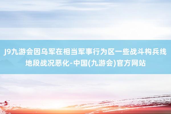 J9九游会因乌军在相当军事行为区一些战斗构兵线地段战况恶化-中国(九游会)官方网站