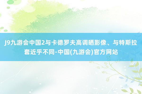 J9九游会中国2与卡德罗夫高调晒影像、与特斯拉套近乎不同-中国(九游会)官方网站