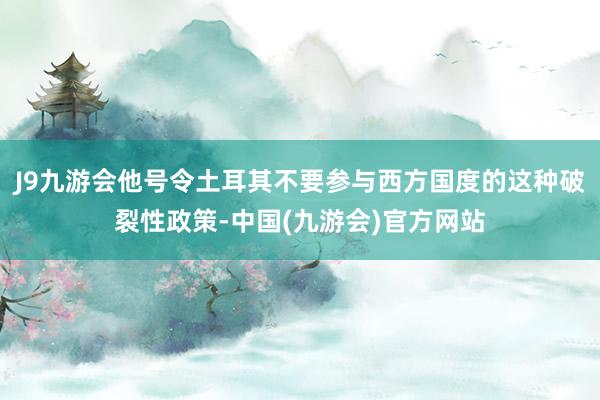 J9九游会他号令土耳其不要参与西方国度的这种破裂性政策-中国(九游会)官方网站