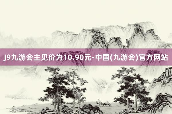 J9九游会主见价为10.90元-中国(九游会)官方网站