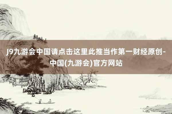 J9九游会中国请点击这里此推当作第一财经原创-中国(九游会)官方网站