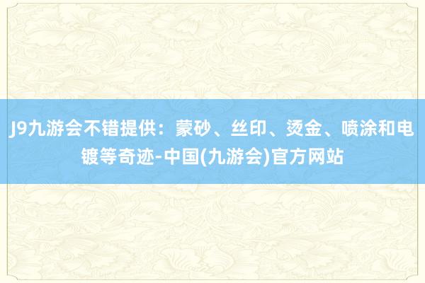 J9九游会不错提供：蒙砂、丝印、烫金、喷涂和电镀等奇迹-中国(九游会)官方网站