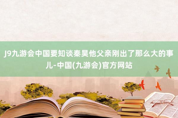 J9九游会中国要知谈秦昊他父亲刚出了那么大的事儿-中国(九游会)官方网站