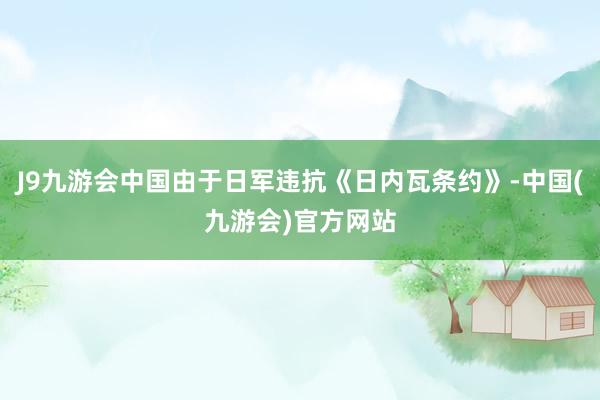 J9九游会中国由于日军违抗《日内瓦条约》-中国(九游会)官方网站