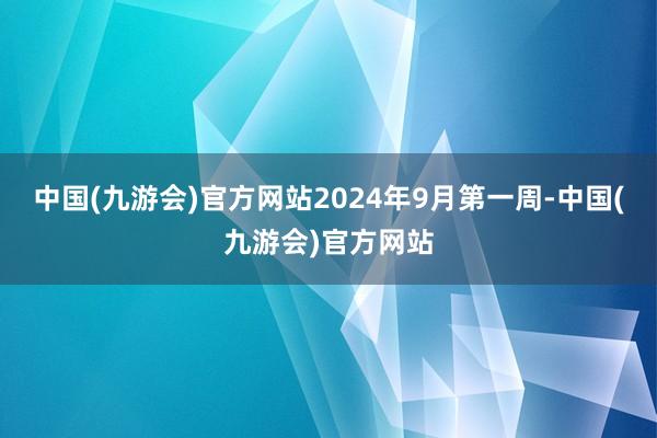 中国(九游会)官方网站2024年9月第一周-中国(九游会)官方网站