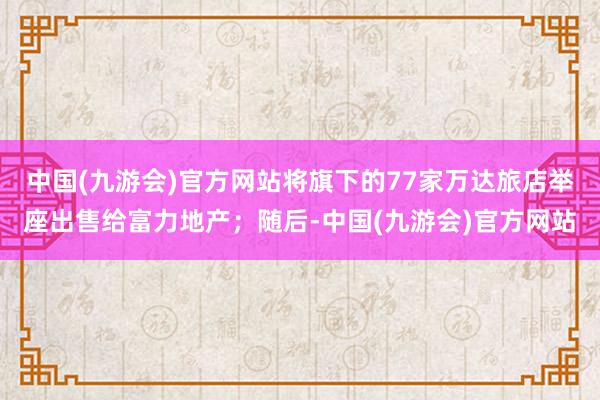 中国(九游会)官方网站将旗下的77家万达旅店举座出售给富力地产；随后-中国(九游会)官方网站