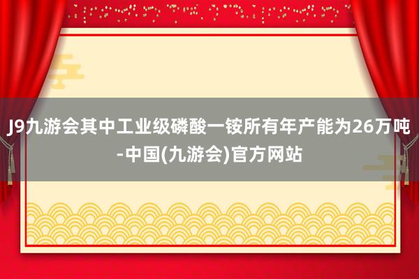 J9九游会其中工业级磷酸一铵所有年产能为26万吨-中国(九游会)官方网站