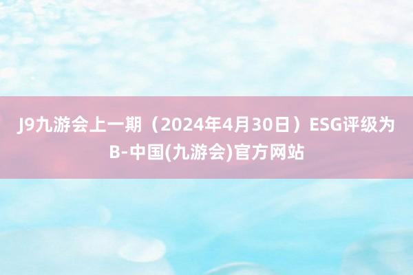 J9九游会上一期（2024年4月30日）ESG评级为B-中国(九游会)官方网站