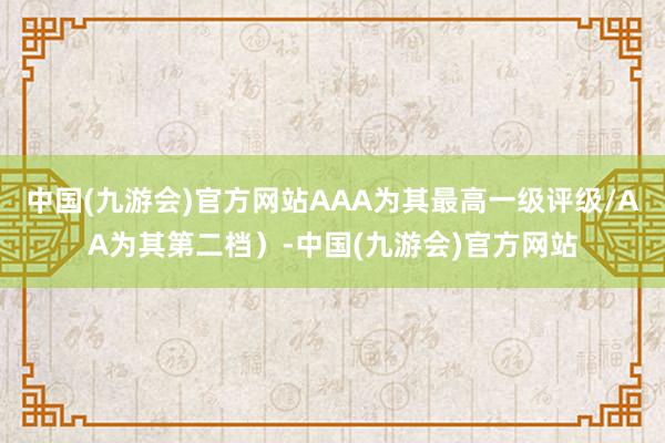 中国(九游会)官方网站AAA为其最高一级评级/AA为其第二档）-中国(九游会)官方网站