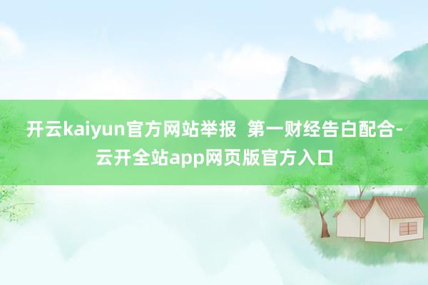 开云kaiyun官方网站举报  第一财经告白配合-云开全站app网页版官方入口