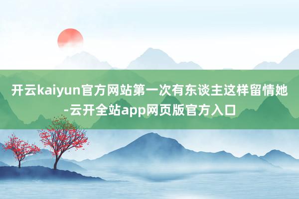 开云kaiyun官方网站第一次有东谈主这样留情她-云开全站app网页版官方入口