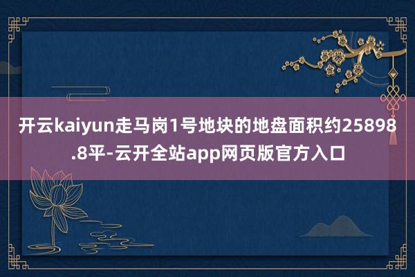 开云kaiyun走马岗1号地块的地盘面积约25898.8平-云开全站app网页版官方入口