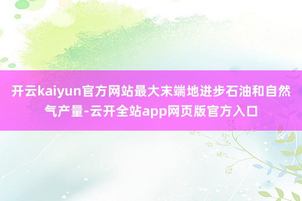 开云kaiyun官方网站最大末端地进步石油和自然气产量-云开全站app网页版官方入口