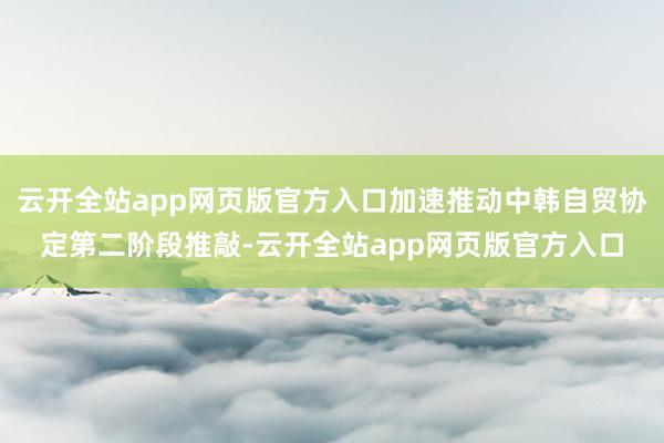 云开全站app网页版官方入口加速推动中韩自贸协定第二阶段推敲-云开全站app网页版官方入口