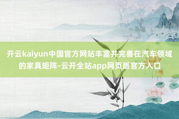 开云kaiyun中国官方网站丰富并完善在汽车领域的家具矩阵-云开全站app网页版官方入口