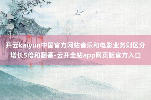 开云kaiyun中国官方网站音乐和电影业务则区分增长5倍和翻番-云开全站app网页版官方入口