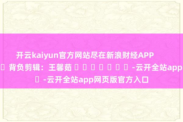 开云kaiyun官方网站尽在新浪财经APP            						背负剪辑：王馨茹 							-云开全站app网页版官方入口