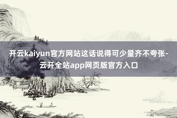 开云kaiyun官方网站这话说得可少量齐不夸张-云开全站app网页版官方入口