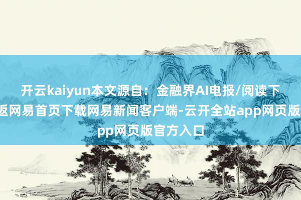 开云kaiyun本文源自：金融界AI电报/阅读下一篇/复返网易首页下载网易新闻客户端-云开全站app网页版官方入口