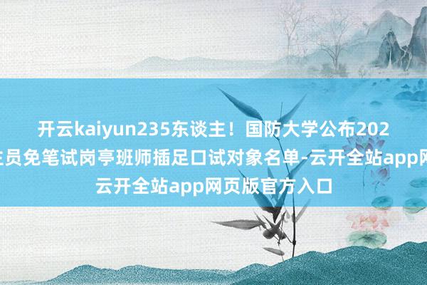 开云kaiyun235东谈主！国防大学公布2025年文职东谈主员免笔试岗亭班师插足口试对象名单-云开全站app网页版官方入口