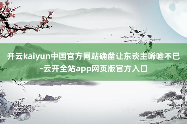 开云kaiyun中国官方网站确凿让东谈主唏嘘不已-云开全站app网页版官方入口