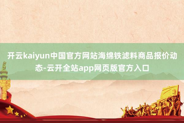 开云kaiyun中国官方网站海绵铁滤料商品报价动态-云开全站app网页版官方入口