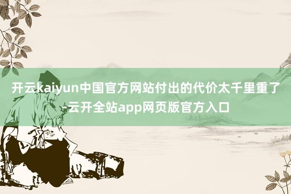 开云kaiyun中国官方网站付出的代价太千里重了-云开全站app网页版官方入口