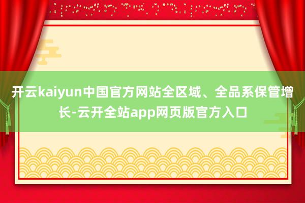 开云kaiyun中国官方网站全区域、全品系保管增长-云开全站app网页版官方入口