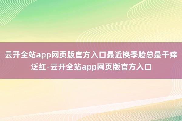 云开全站app网页版官方入口最近换季脸总是干痒泛红-云开全站app网页版官方入口